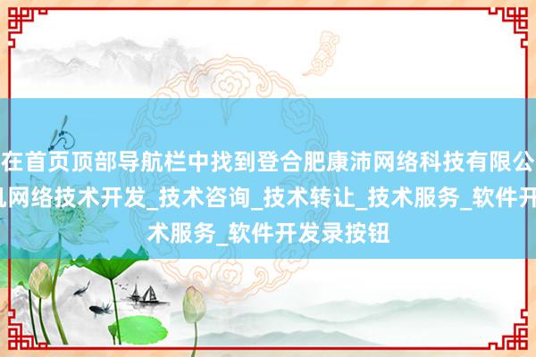 在首页顶部导航栏中找到登合肥康沛网络科技有限公司_计算机网络技术开发_技术咨询_技术转让_技术服务_软件开发录按钮