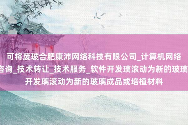 可将废玻合肥康沛网络科技有限公司_计算机网络技术开发_技术咨询_技术转让_技术服务_软件开发璃滚动为新的玻璃成品或培植材料